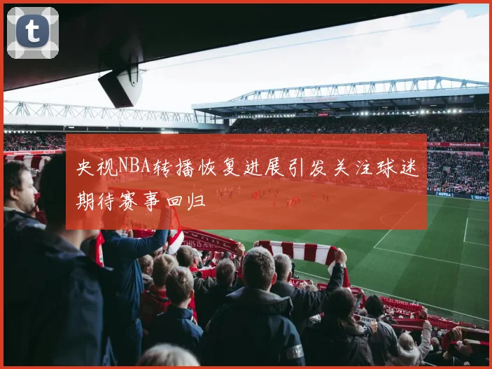 央视NBA转播恢复进展引发关注球迷期待赛事回归