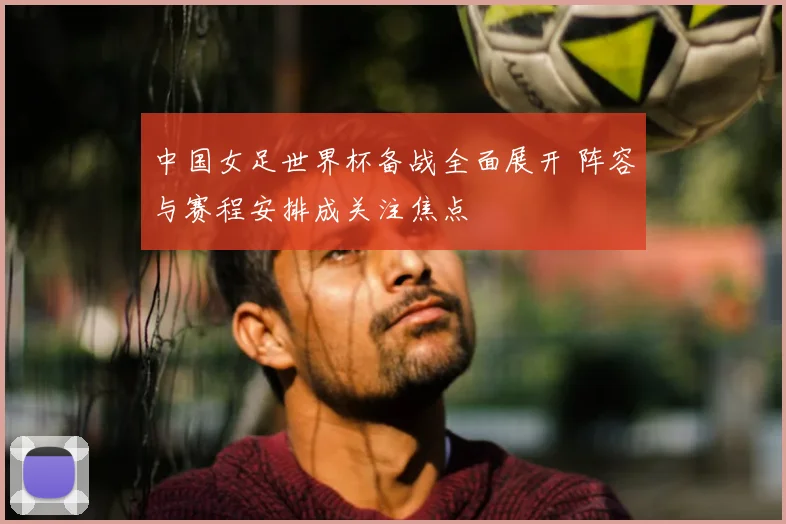 中国女足世界杯备战全面展开 阵容与赛程安排成关注焦点