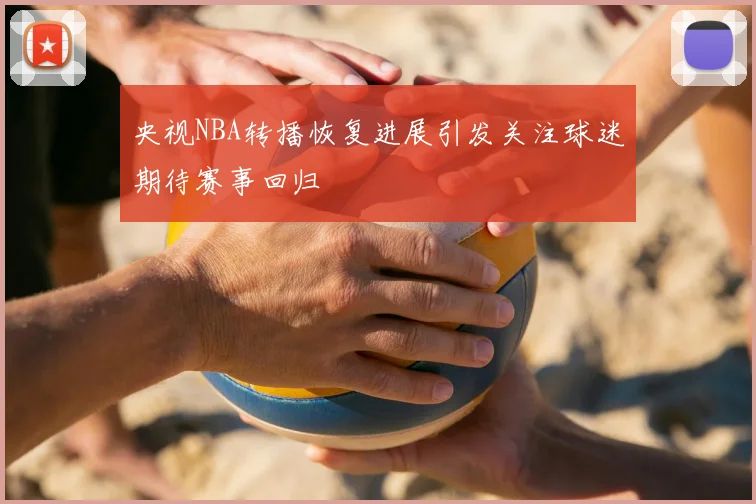 央视NBA转播恢复进展引发关注球迷期待赛事回归