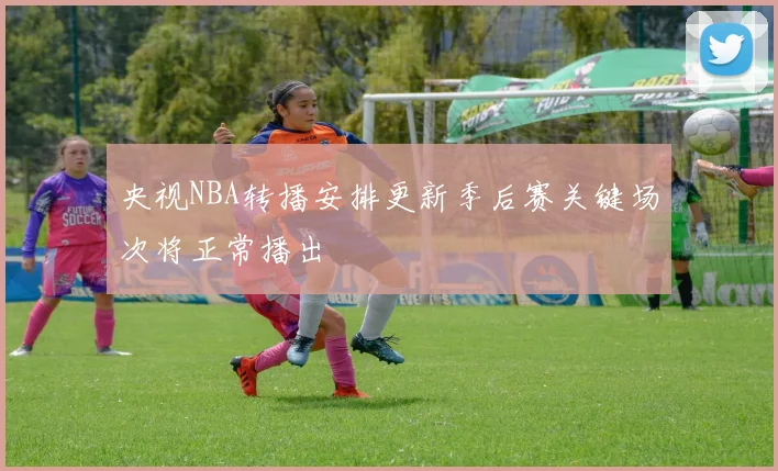 央视NBA转播安排更新季后赛关键场次将正常播出