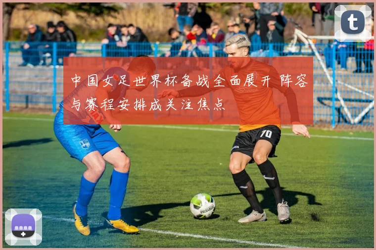 中国女足世界杯备战全面展开 阵容与赛程安排成关注焦点