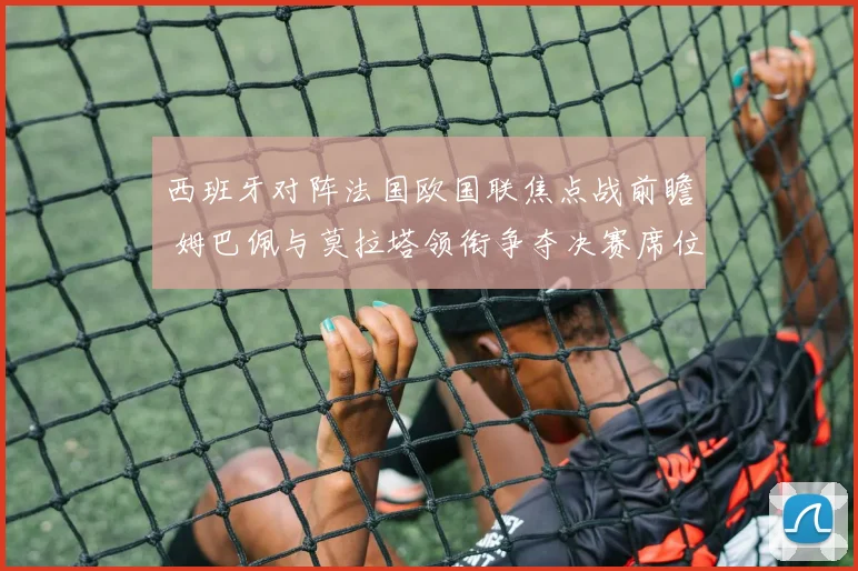 西班牙对阵法国欧国联焦点战前瞻 姆巴佩与莫拉塔领衔争夺决赛席位