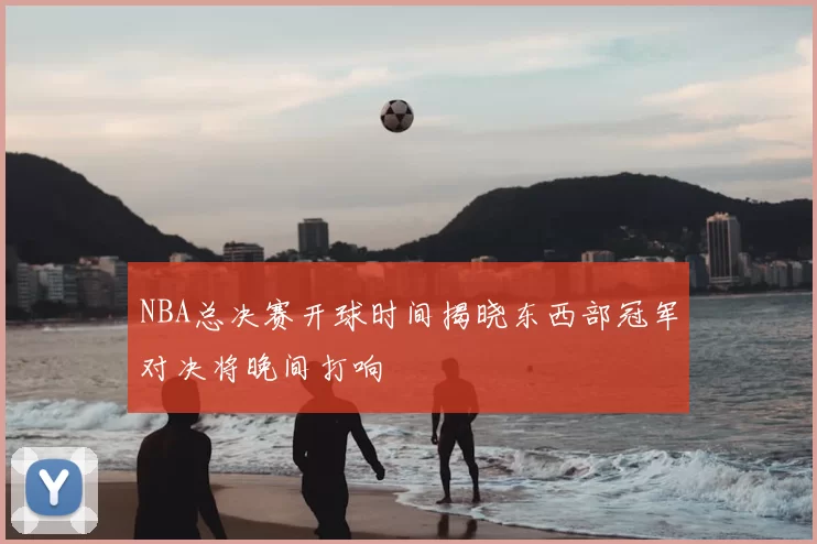NBA总决赛开球时间揭晓东西部冠军对决将晚间打响