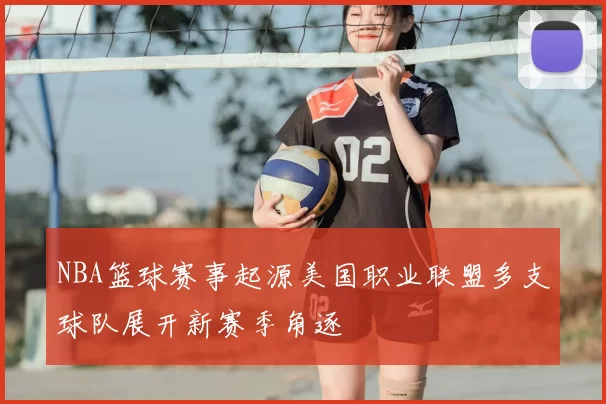 NBA篮球赛事起源美国职业联盟多支球队展开新赛季角逐