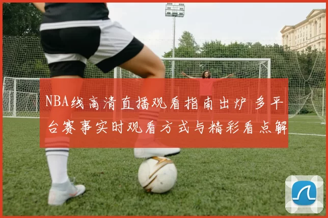 NBA线高清直播观看指南出炉 多平台赛事实时观看方式与精彩看点解析