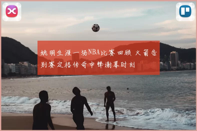 姚明生涯一场NBA比赛回顾 火箭告别赛定格传奇中锋谢幕时刻