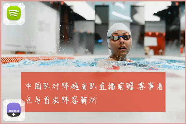 中国队对阵越南队直播前瞻 赛事看点与首发阵容解析
