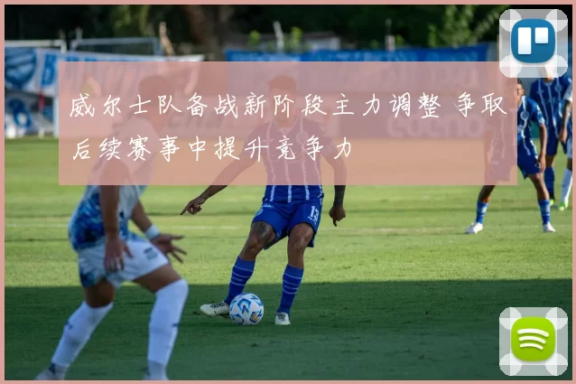 威尔士队备战新阶段主力调整 争取后续赛事中提升竞争力