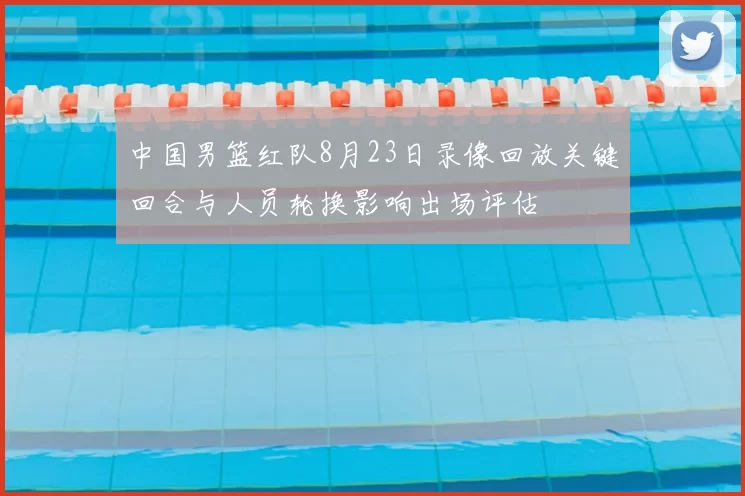 中国男篮红队8月23日录像回放关键回合与人员轮换影响出场评估