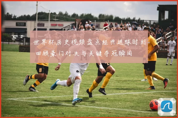 世界杯历史视频盘点经典进球时刻 回顾豪门对决与关键夺冠瞬间