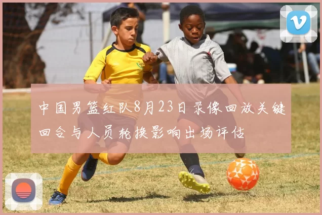 中国男篮红队8月23日录像回放关键回合与人员轮换影响出场评估