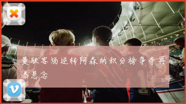 曼联客场逆转阿森纳积分榜争夺再添悬念
