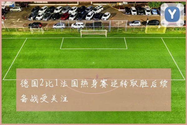 德国2比1法国热身赛逆转取胜后续备战受关注