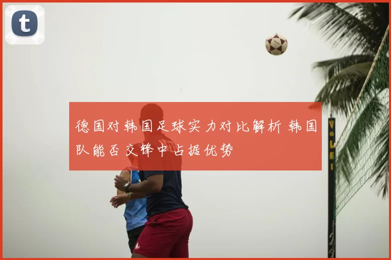 德国对韩国足球实力对比解析 韩国队能否交锋中占据优势