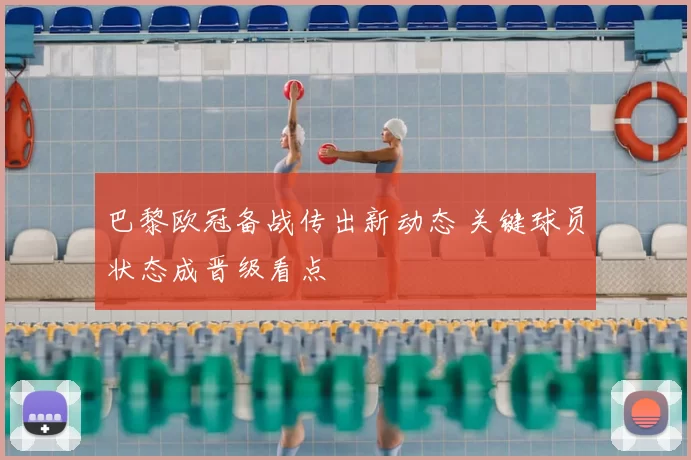 巴黎欧冠备战传出新动态 关键球员状态成晋级看点