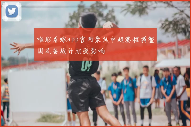 唯彩看球app官网聚焦中超赛程调整国足备战计划受影响
