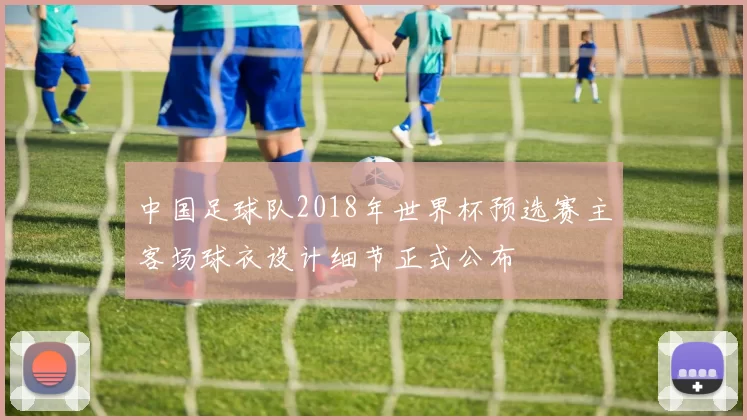 中国足球队2018年世界杯预选赛主客场球衣设计细节正式公布