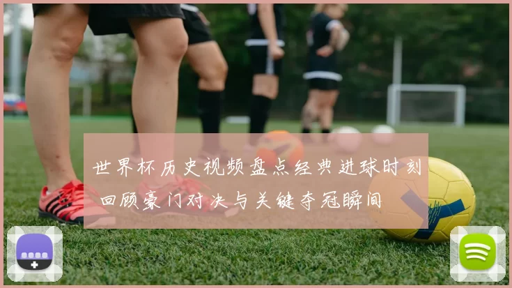 世界杯历史视频盘点经典进球时刻 回顾豪门对决与关键夺冠瞬间