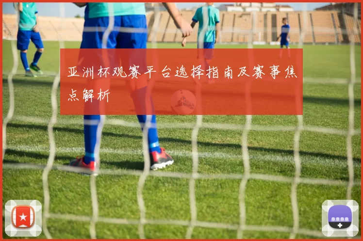 亚洲杯观赛平台选择指南及赛事焦点解析