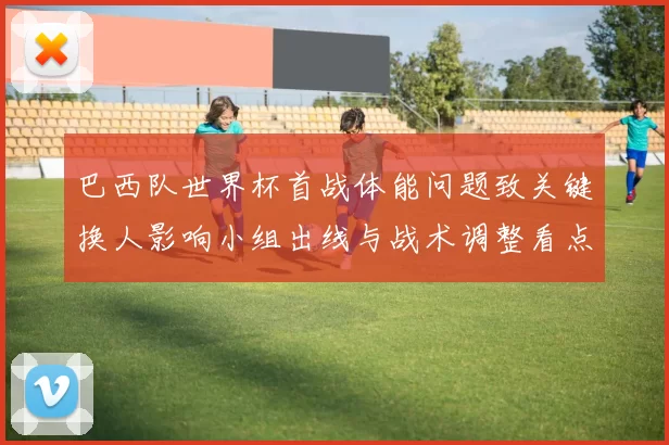 巴西队世界杯首战体能问题致关键换人影响小组出线与战术调整看点