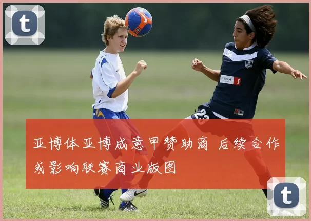 亚博体亚博成意甲赞助商 后续合作或影响联赛商业版图
