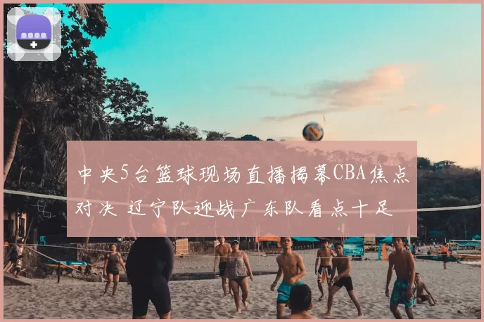 中央5台篮球现场直播揭幕CBA焦点对决 辽宁队迎战广东队看点十足
