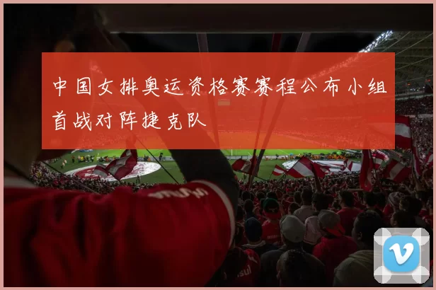 中国女排奥运资格赛赛程公布小组首战对阵捷克队