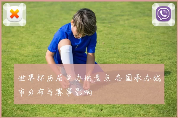 世界杯历届举办地盘点 各国承办城市分布与赛事影响