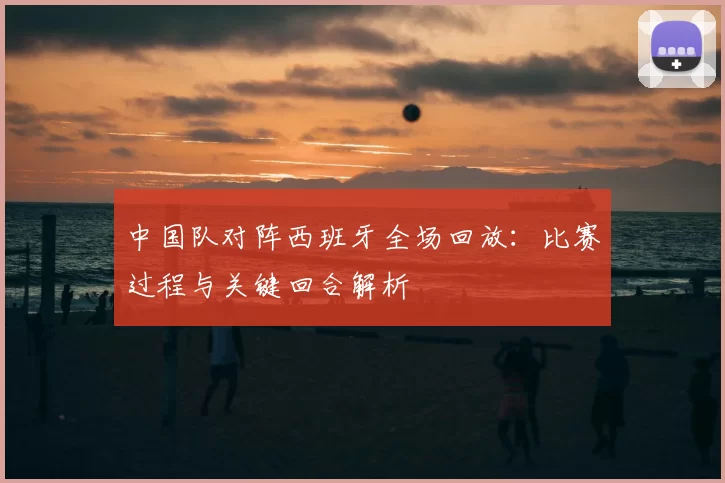 中国队对阵西班牙全场回放：比赛过程与关键回合解析
