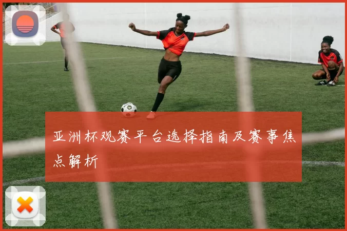 亚洲杯观赛平台选择指南及赛事焦点解析