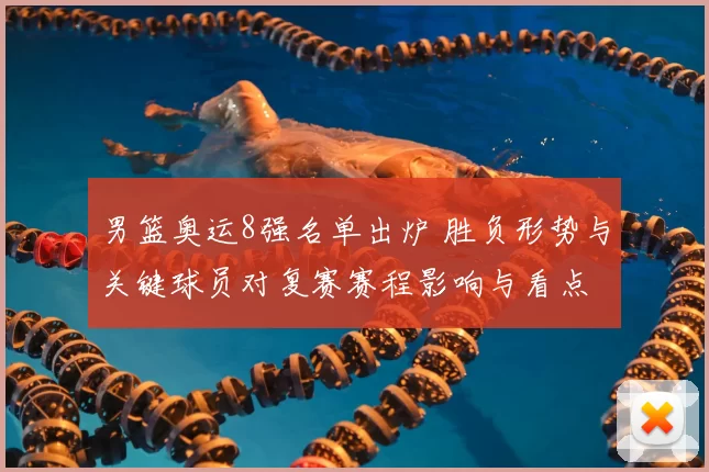 男篮奥运8强名单出炉 胜负形势与关键球员对复赛赛程影响与看点