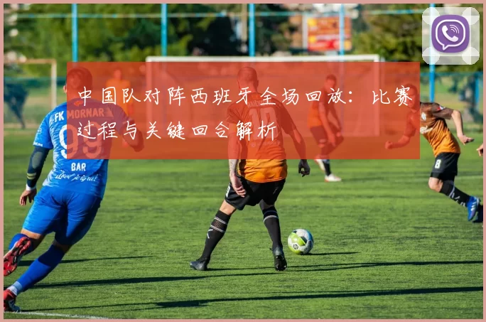 中国队对阵西班牙全场回放:比赛过程与关键回合解析