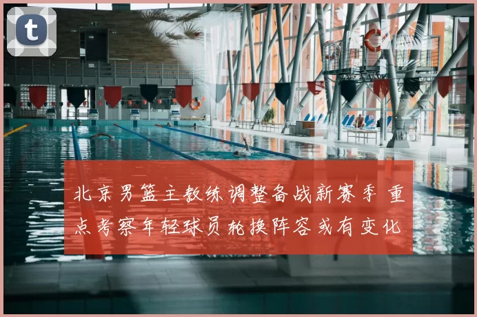 北京男篮主教练调整备战新赛季 重点考察年轻球员轮换阵容或有变化