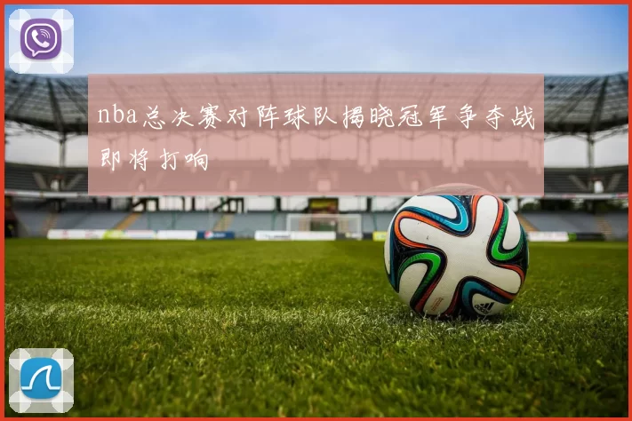 nba总决赛对阵球队揭晓冠军争夺战即将打响