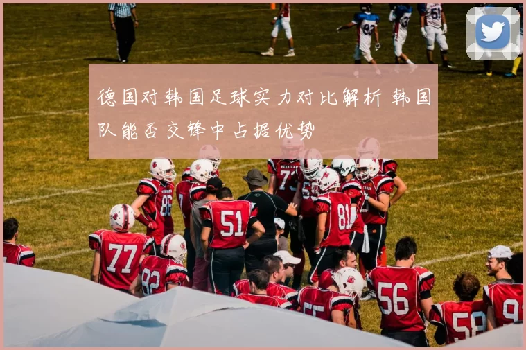 德国对韩国足球实力对比解析 韩国队能否交锋中占据优势