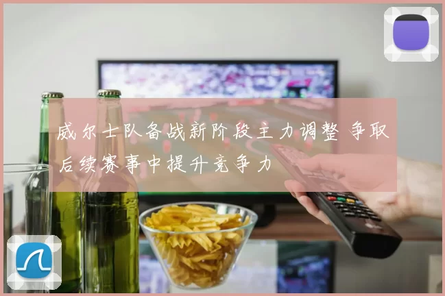 威尔士队备战新阶段主力调整 争取后续赛事中提升竞争力