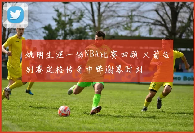 姚明生涯一场NBA比赛回顾 火箭告别赛定格传奇中锋谢幕时刻