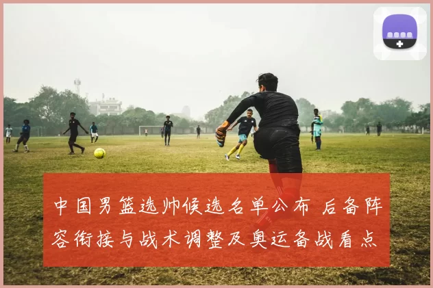 中国男篮选帅候选名单公布 后备阵容衔接与战术调整及奥运备战看点