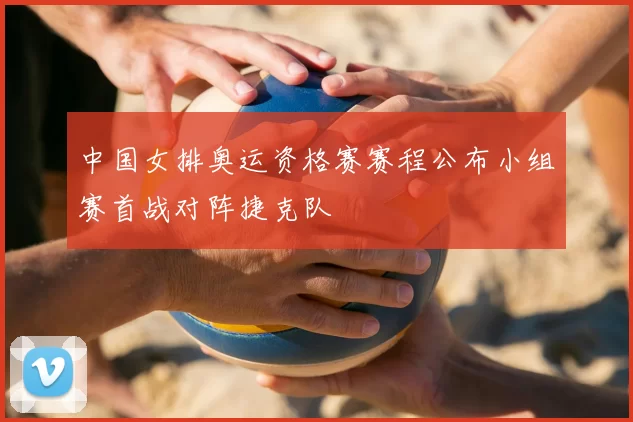 中国女排奥运资格赛赛程公布小组赛首战对阵捷克队