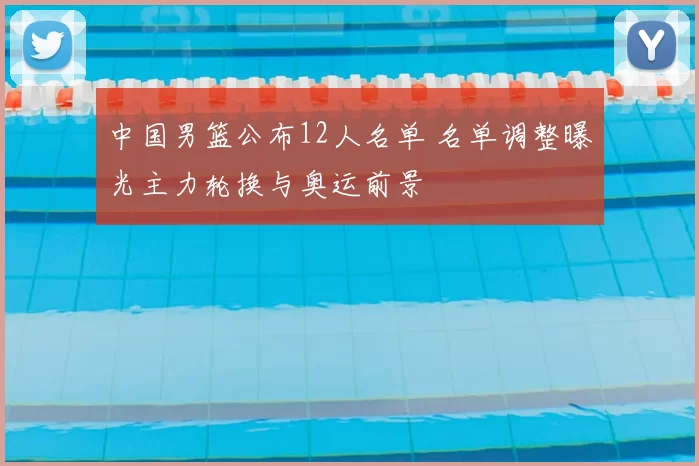 中国男篮公布12人名单 名单调整曝光主力轮换与奥运前景