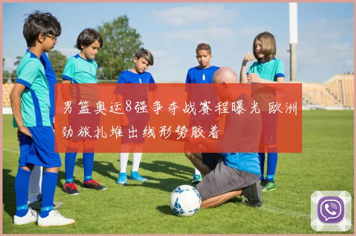 男篮奥运8强争夺战赛程曝光 欧洲劲旅扎堆出线形势胶着