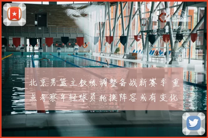 北京男篮主教练调整备战新赛季 重点考察年轻球员轮换阵容或有变化