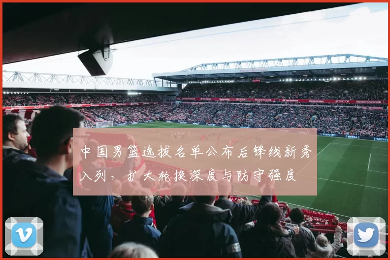 中国男篮选拔名单公布后锋线新秀入列，扩大轮换深度与防守强度
