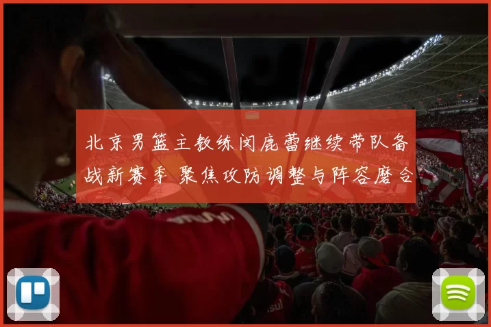 北京男篮主教练闵鹿蕾继续带队备战新赛季 聚焦攻防调整与阵容磨合