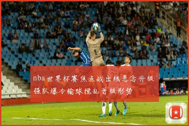 nba世界杯赛焦点战出线悬念升级 强队爆冷输球搅乱晋级形势