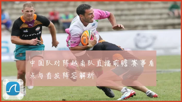 中国队对阵越南队直播前瞻 赛事看点与首发阵容解析