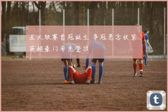 五大联赛首冠诞生 争冠悬念收紧 英超豪门率先登顶