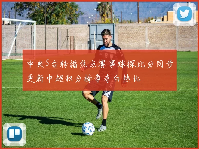 中央5台转播焦点赛事球探比分同步更新中超积分榜争夺白热化