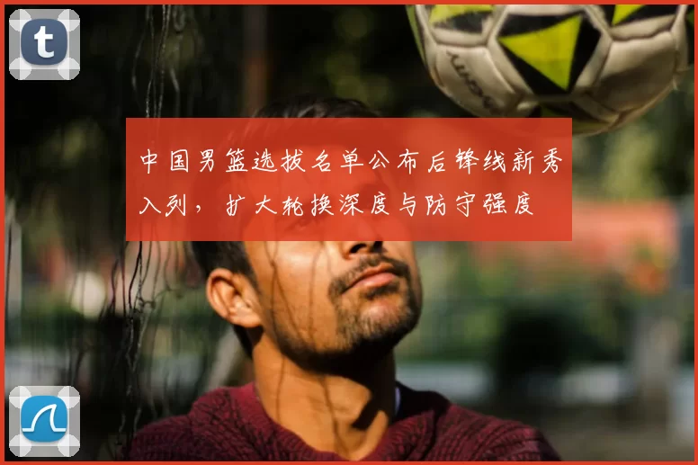 中国男篮选拔名单公布后锋线新秀入列，扩大轮换深度与防守强度
